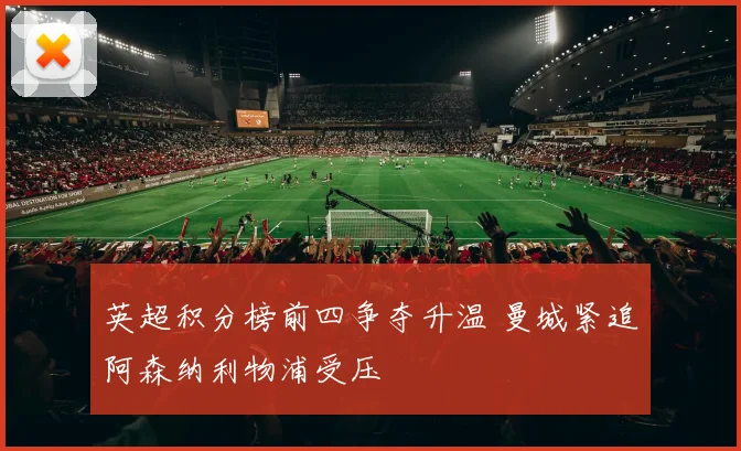 英超积分榜前四争夺升温 曼城紧追阿森纳利物浦受压