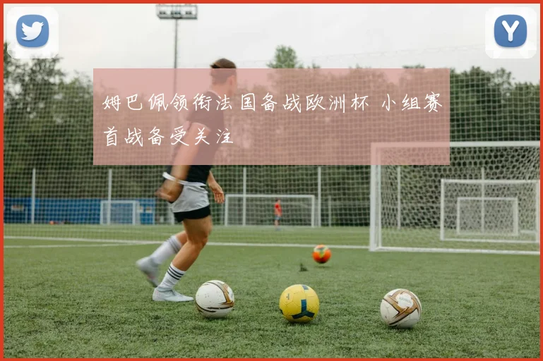姆巴佩领衔法国备战欧洲杯 小组赛首战备受关注