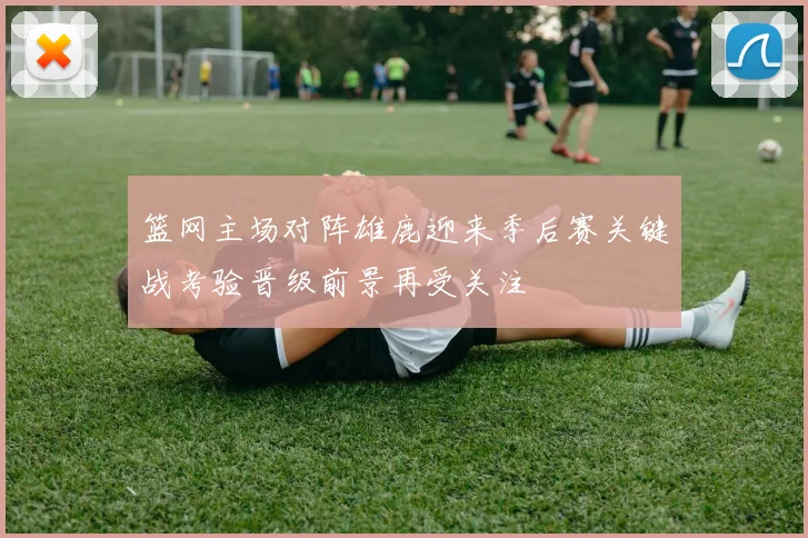 篮网主场对阵雄鹿迎来季后赛关键战考验晋级前景再受关注