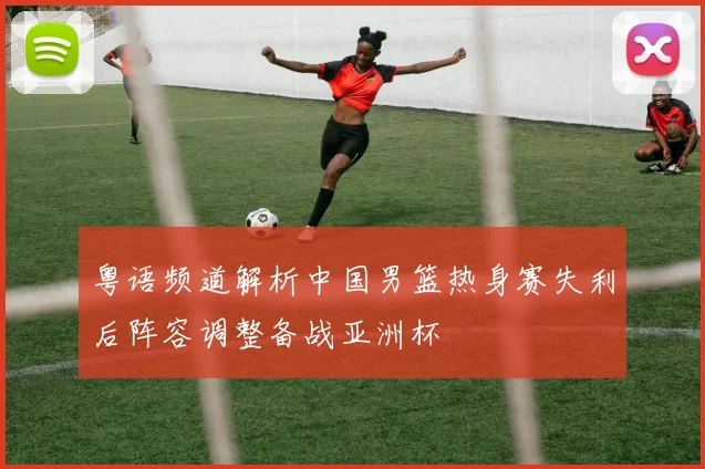 粤语频道解析中国男篮热身赛失利后阵容调整备战亚洲杯