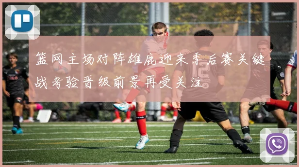 篮网主场对阵雄鹿迎来季后赛关键战考验晋级前景再受关注