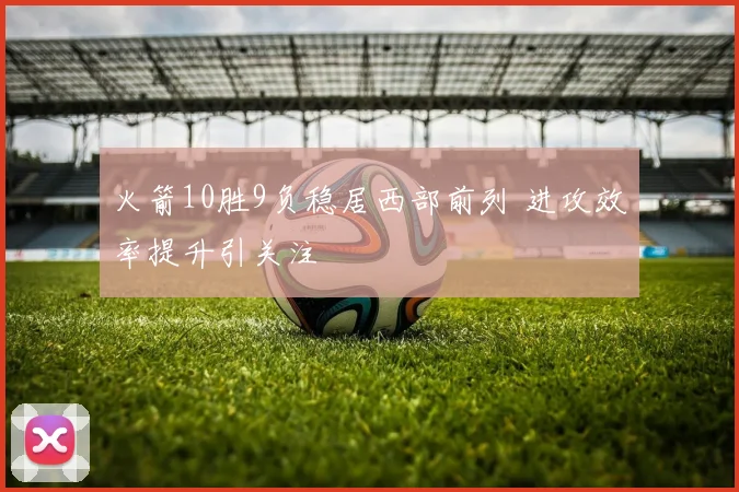 火箭10胜9负稳居西部前列 进攻效率提升引关注