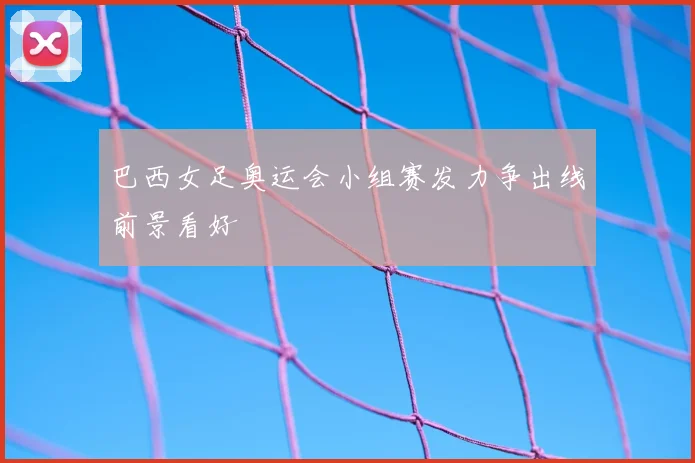 巴西女足奥运会小组赛发力争出线前景看好