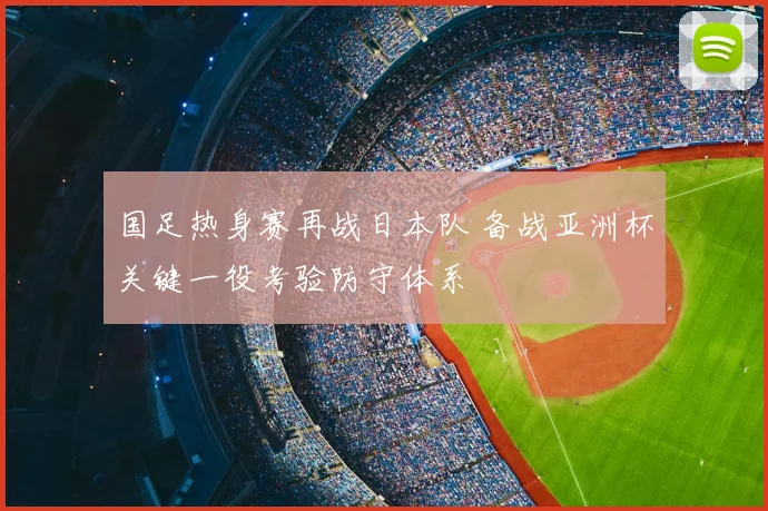 国足热身赛再战日本队 备战亚洲杯关键一役考验防守体系