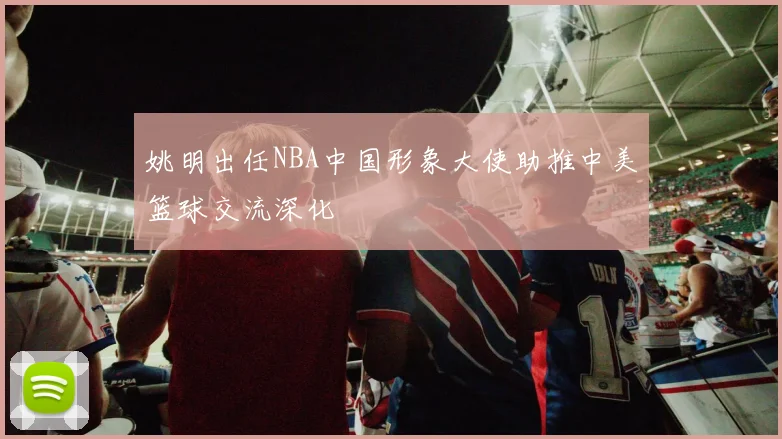 姚明出任NBA中国形象大使助推中美篮球交流深化