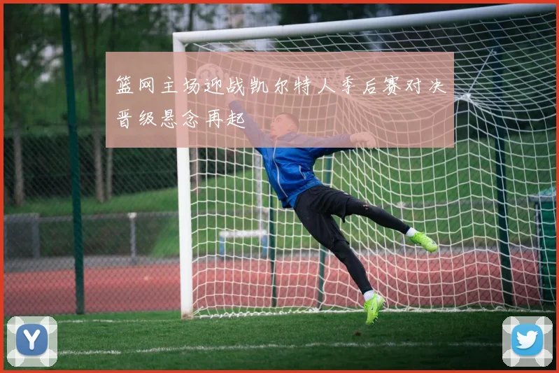 篮网主场迎战凯尔特人季后赛对决晋级悬念再起