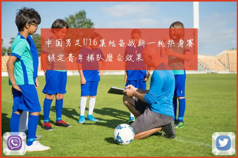 中国男足U16集结备战新一轮热身赛 锁定青年梯队磨合效果