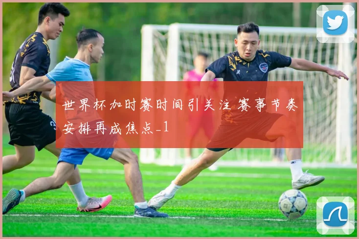 世界杯加时赛时间引关注 赛事节奏安排再成焦点_1