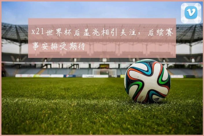 x21世界杯后盖亮相引关注，后续赛事安排受期待