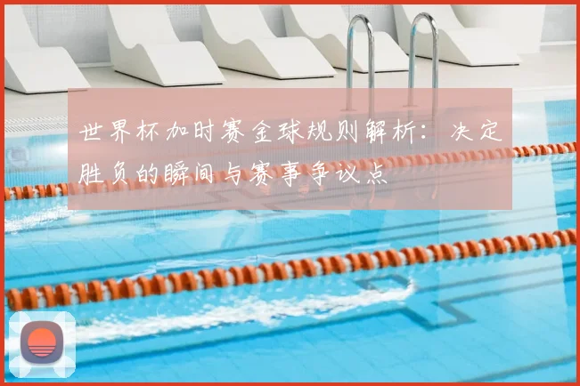 世界杯加时赛金球规则解析：决定胜负的瞬间与赛事争议点