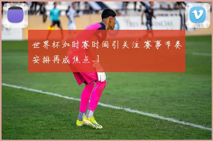 世界杯加时赛时间引关注 赛事节奏安排再成焦点_1