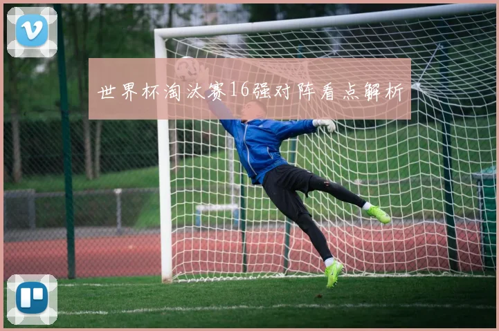 世界杯淘汰赛16强对阵看点解析