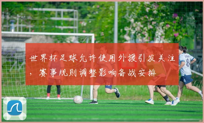 世界杯足球允许使用外援引发关注，赛事规则调整影响备战安排